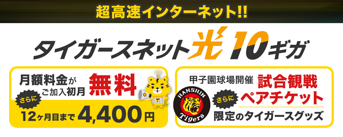 阪神タイガースファンなら!光インターネットはタイガースネット光 10ギガ インターネットの月額料金がご加入初月無料 12ヵ月目まで月額4,400円 甲子園球場開催試合観戦ペアチケット、Tigers-net.com限定デザイングッズプレゼント