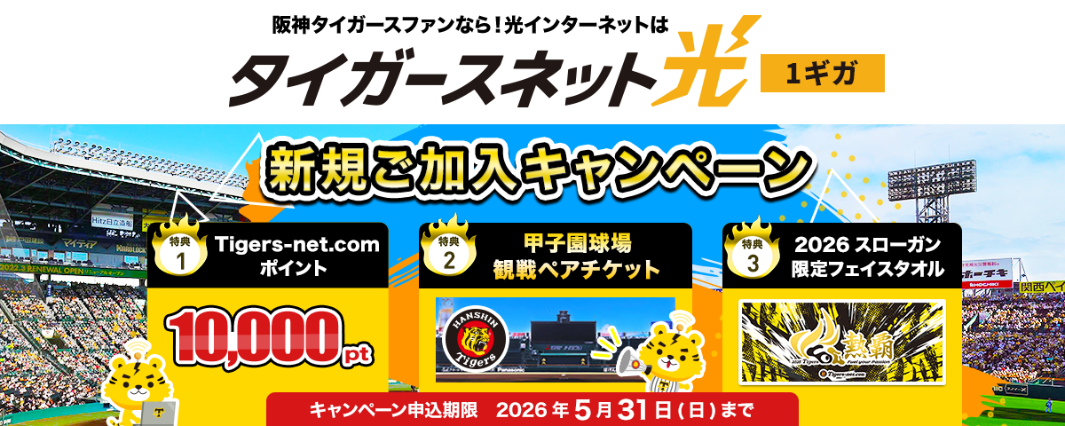 阪神タイガースファンなら!光インターネットはタイガースネット光 1ギガ 新規ご加入キャンペーン 特典1.Tigers-net.comポイント10,000pt 特典2.甲子園球場観戦ペアチケット 特典3.さらにTigers-net.com限定デザイン 2026スローガンフェイスタオル もれなくプレゼント! キャンペーン申込期限2026年6月31日(日)まで