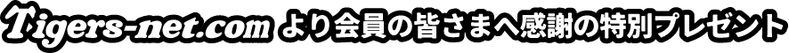 Tigers-net.com より会員の皆さまへ感謝の特別プレゼント